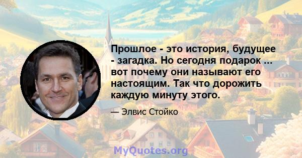 Прошлое - это история, будущее - загадка. Но сегодня подарок ... вот почему они называют его настоящим. Так что дорожить каждую минуту этого.