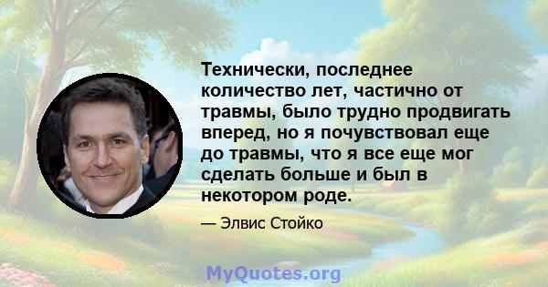 Технически, последнее количество лет, частично от травмы, было трудно продвигать вперед, но я почувствовал еще до травмы, что я все еще мог сделать больше и был в некотором роде.