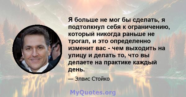 Я больше не мог бы сделать, я подтолкнул себя к ограничению, который никогда раньше не трогал, и это определенно изменит вас - чем выходить на улицу и делать то, что вы делаете на практике каждый день.