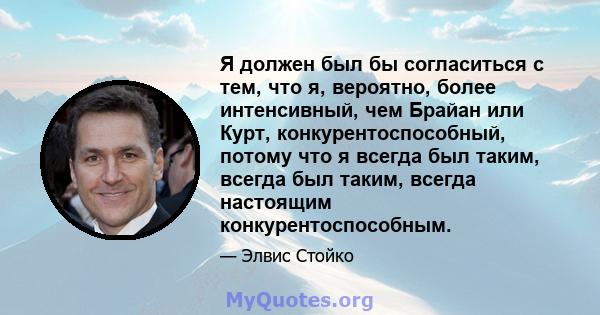 Я должен был бы согласиться с тем, что я, вероятно, более интенсивный, чем Брайан или Курт, конкурентоспособный, потому что я всегда был таким, всегда был таким, всегда настоящим конкурентоспособным.