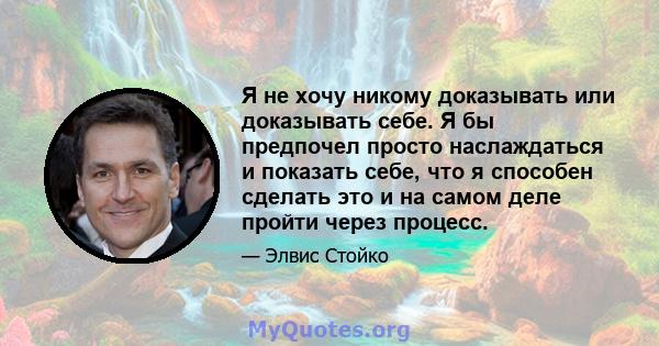 Я не хочу никому доказывать или доказывать себе. Я бы предпочел просто наслаждаться и показать себе, что я способен сделать это и на самом деле пройти через процесс.