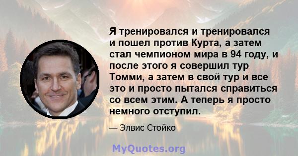 Я тренировался и тренировался и пошел против Курта, а затем стал чемпионом мира в 94 году, и после этого я совершил тур Томми, а затем в свой тур и все это и просто пытался справиться со всем этим. А теперь я просто