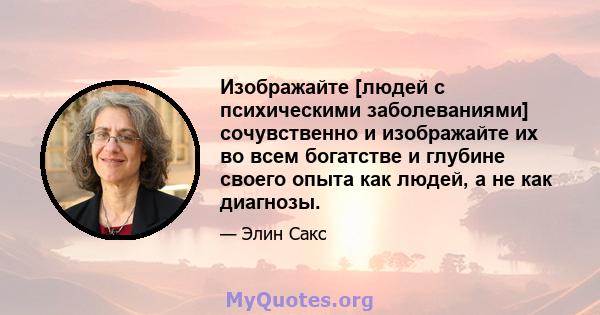 Изображайте [людей с психическими заболеваниями] сочувственно и изображайте их во всем богатстве и глубине своего опыта как людей, а не как диагнозы.