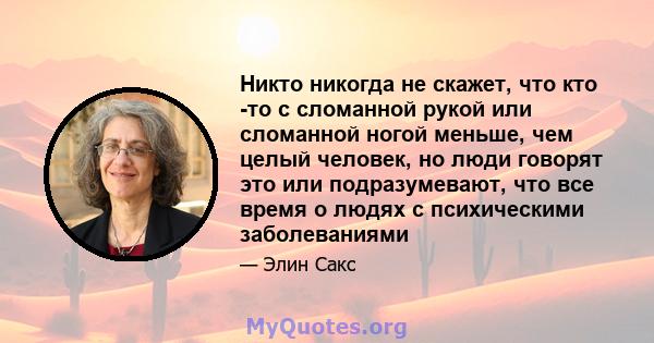 Никто никогда не скажет, что кто -то с сломанной рукой или сломанной ногой меньше, чем целый человек, но люди говорят это или подразумевают, что все время о людях с психическими заболеваниями