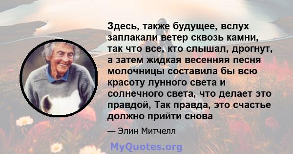 Здесь, также будущее, вслух заплакали ветер сквозь камни, так что все, кто слышал, дрогнут, а затем жидкая весенняя песня молочницы составила бы всю красоту лунного света и солнечного света, что делает это правдой, Так