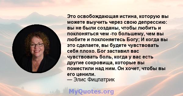 Это освобождающая истина, которую вы можете выучить через свою депрессию: вы не были созданы, чтобы любить и поклоняться чем -то большему, чем вы любите и поклоняетесь Богу; И когда вы это сделаете, вы будете