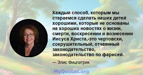 Каждый способ, которым мы стараемся сделать наших детей хорошими, которые не основаны на хороших новостях о жизни, смерти, воскресении и вознесении Иисуса Христа,-это чертовски, сокрушительный, отчаянный