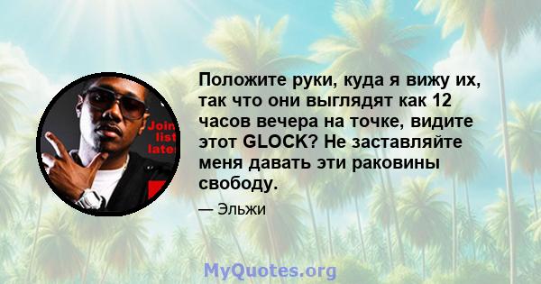 Положите руки, куда я вижу их, так что они выглядят как 12 часов вечера на точке, видите этот GLOCK? Не заставляйте меня давать эти раковины свободу.