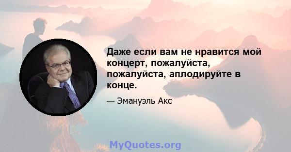 Даже если вам не нравится мой концерт, пожалуйста, пожалуйста, аплодируйте в конце.