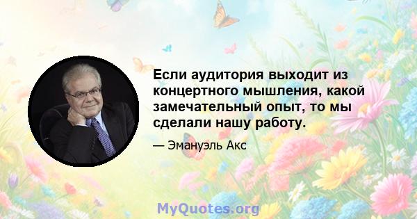 Если аудитория выходит из концертного мышления, какой замечательный опыт, то мы сделали нашу работу.