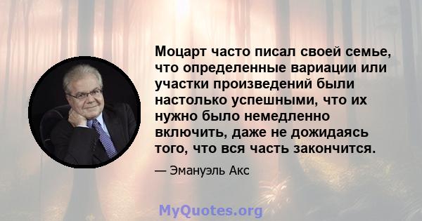 Моцарт часто писал своей семье, что определенные вариации или участки произведений были настолько успешными, что их нужно было немедленно включить, даже не дожидаясь того, что вся часть закончится.