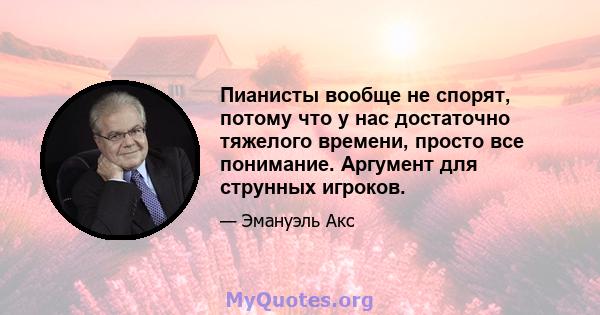 Пианисты вообще не спорят, потому что у нас достаточно тяжелого времени, просто все понимание. Аргумент для струнных игроков.