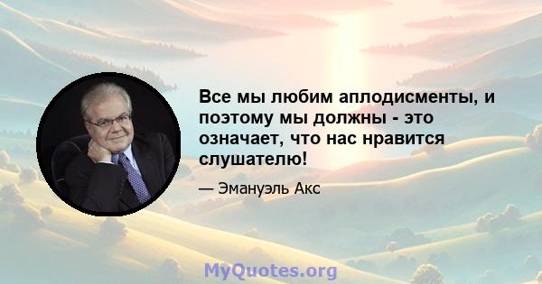 Все мы любим аплодисменты, и поэтому мы должны - это означает, что нас нравится слушателю!