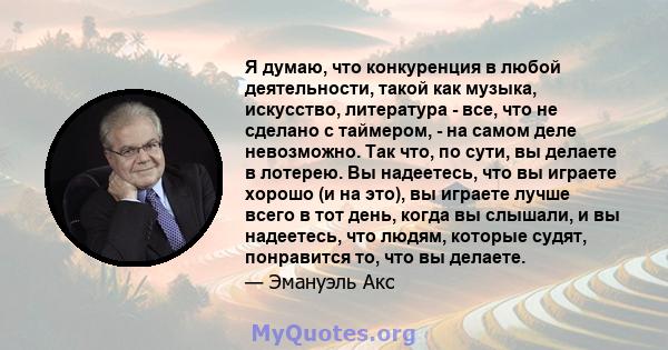 Я думаю, что конкуренция в любой деятельности, такой как музыка, искусство, литература - все, что не сделано с таймером, - на самом деле невозможно. Так что, по сути, вы делаете в лотерею. Вы надеетесь, что вы играете