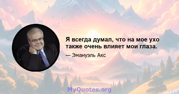 Я всегда думал, что на мое ухо также очень влияет мои глаза.