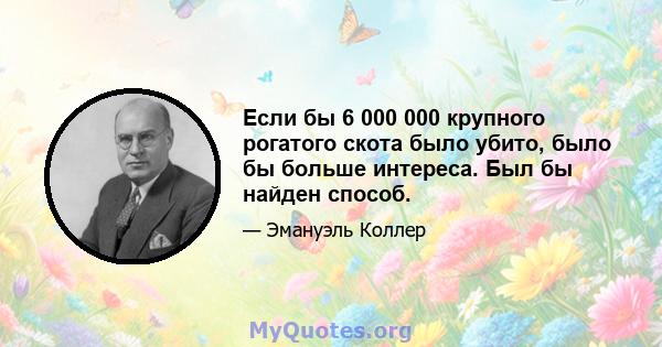 Если бы 6 000 000 крупного рогатого скота было убито, было бы больше интереса. Был бы найден способ.