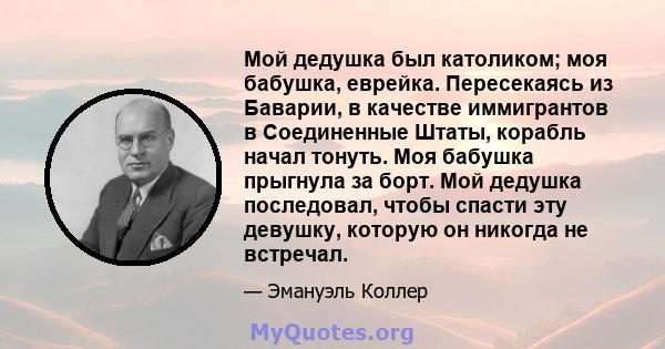 Мой дедушка был католиком; моя бабушка, еврейка. Пересекаясь из Баварии, в качестве иммигрантов в Соединенные Штаты, корабль начал тонуть. Моя бабушка прыгнула за борт. Мой дедушка последовал, чтобы спасти эту девушку,