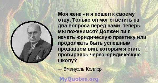 Моя жена - и я пошел к своему отцу. Только он мог ответить на два вопроса перед нами: теперь мы поженимся? Должен ли я начать юридическую практику или продолжать быть успешным продавцом вин, которым я стал, пробираясь