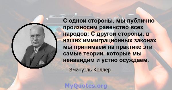 С одной стороны, мы публично произносим равенство всех народов; С другой стороны, в наших иммиграционных законах мы принимаем на практике эти самые теории, которые мы ненавидим и устно осуждаем.