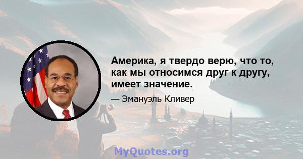 Америка, я твердо верю, что то, как мы относимся друг к другу, имеет значение.