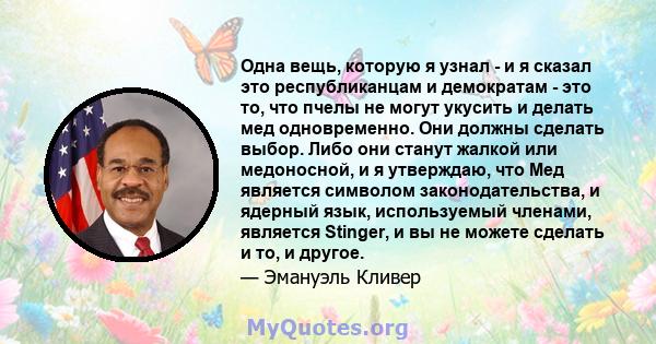 Одна вещь, которую я узнал - и я сказал это республиканцам и демократам - это то, что пчелы не могут укусить и делать мед одновременно. Они должны сделать выбор. Либо они станут жалкой или медоносной, и я утверждаю, что 