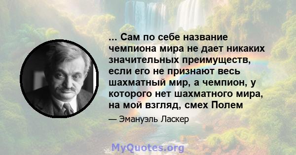 ... Сам по себе название чемпиона мира не дает никаких значительных преимуществ, если его не признают весь шахматный мир, а чемпион, у которого нет шахматного мира, на мой взгляд, смех Полем