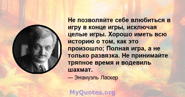 Не позволяйте себе влюбиться в игру в конце игры, исключая целые игры. Хорошо иметь всю историю о том, как это произошло; Полная игра, а не только развязка. Не принимайте тряпное время и водевиль шахмат.