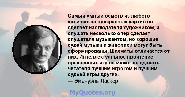 Самый умный осмотр из любого количества прекрасных картин не сделает наблюдателя художником, и слушать несколько опер сделает слушателя музыкантом, но хорошие судей музыки и живописи могут быть сформированы. Шахматы