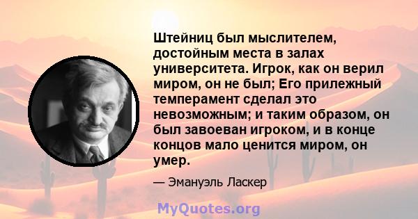 Штейниц был мыслителем, достойным места в залах университета. Игрок, как он верил миром, он не был; Его прилежный темперамент сделал это невозможным; и таким образом, он был завоеван игроком, и в конце концов мало