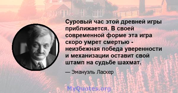 Суровый час этой древней игры приближается. В своей современной форме эта игра скоро умрет смертью - неизбежная победа уверенности и механизации оставит свой штамп на судьбе шахмат.