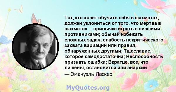 Тот, кто хочет обучить себя в шахматах, должен уклониться от того, что мертва в шахматах ... привычка играть с низшими противниками; обычай избежать сложных задач; слабость некритического захвата вариаций или правил,