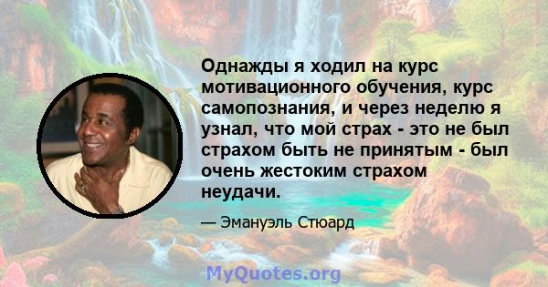 Однажды я ходил на курс мотивационного обучения, курс самопознания, и через неделю я узнал, что мой страх - это не был страхом быть не принятым - был очень жестоким страхом неудачи.