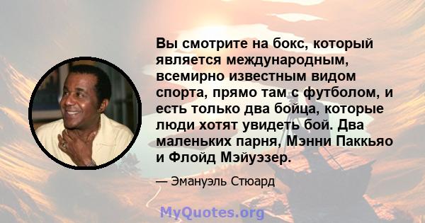 Вы смотрите на бокс, который является международным, всемирно известным видом спорта, прямо там с футболом, и есть только два бойца, которые люди хотят увидеть бой. Два маленьких парня, Мэнни Паккьяо и Флойд Мэйуэзер.