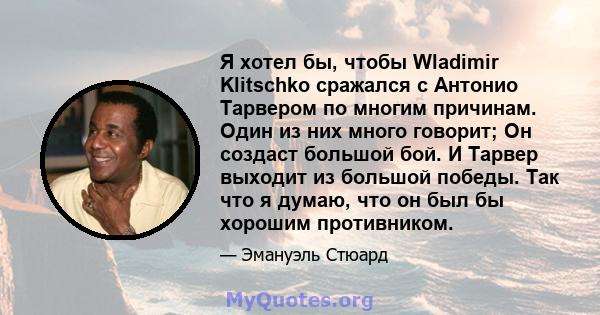 Я хотел бы, чтобы Wladimir Klitschko сражался с Антонио Тарвером по многим причинам. Один из них много говорит; Он создаст большой бой. И Тарвер выходит из большой победы. Так что я думаю, что он был бы хорошим