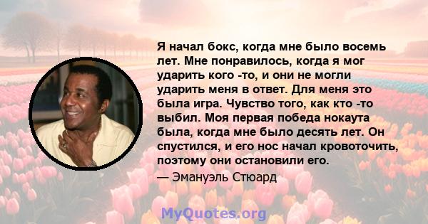 Я начал бокс, когда мне было восемь лет. Мне понравилось, когда я мог ударить кого -то, и они не могли ударить меня в ответ. Для меня это была игра. Чувство того, как кто -то выбил. Моя первая победа нокаута была, когда 