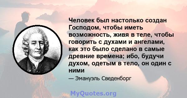 Человек был настолько создан Господом, чтобы иметь возможность, живя в теле, чтобы говорить с духами и ангелами, как это было сделано в самые древние времена; ибо, будучи духом, одетым в тело, он один с ними