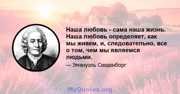 Наша любовь - сама наша жизнь. Наша любовь определяет, как мы живем, и, следовательно, все о том, чем мы являемся людьми.