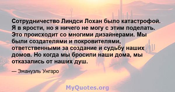 Сотрудничество Линдси Лохан было катастрофой. Я в ярости, но я ничего не могу с этим поделать. Это происходит со многими дизайнерами. Мы были создателями и покровителями, ответственными за создание и судьбу наших домов. 