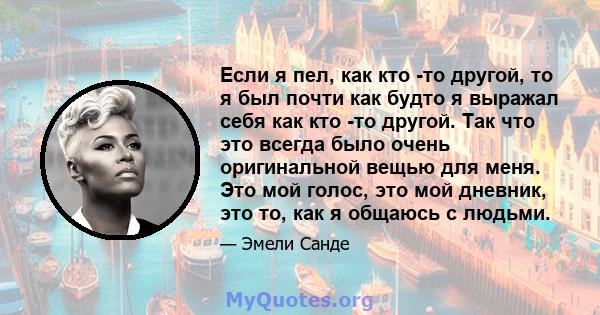 Если я пел, как кто -то другой, то я был почти как будто я выражал себя как кто -то другой. Так что это всегда было очень оригинальной вещью для меня. Это мой голос, это мой дневник, это то, как я общаюсь с людьми.