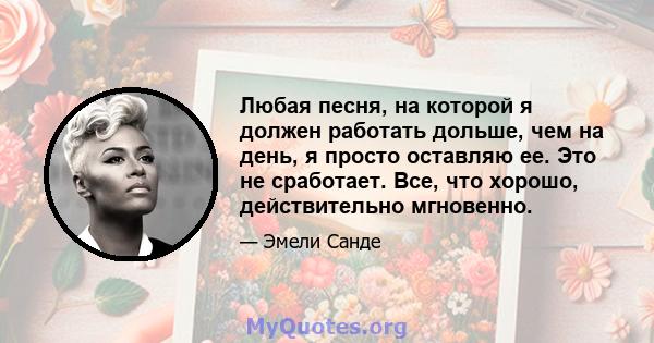 Любая песня, на которой я должен работать дольше, чем на день, я просто оставляю ее. Это не сработает. Все, что хорошо, действительно мгновенно.