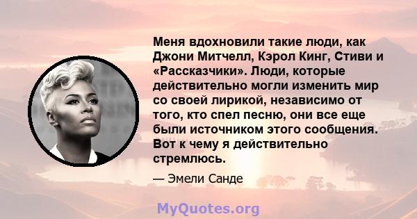 Меня вдохновили такие люди, как Джони Митчелл, Кэрол Кинг, Стиви и «Рассказчики». Люди, которые действительно могли изменить мир со своей лирикой, независимо от того, кто спел песню, они все еще были источником этого