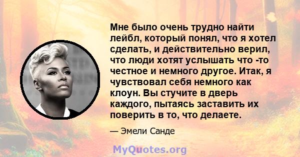 Мне было очень трудно найти лейбл, который понял, что я хотел сделать, и действительно верил, что люди хотят услышать что -то честное и немного другое. Итак, я чувствовал себя немного как клоун. Вы стучите в дверь