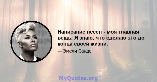 Написание песен - моя главная вещь. Я знаю, что сделаю это до конца своей жизни.