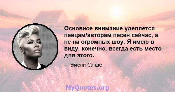 Основное внимание уделяется певцам/авторам песен сейчас, а не на огромных шоу. Я имею в виду, конечно, всегда есть место для этого.