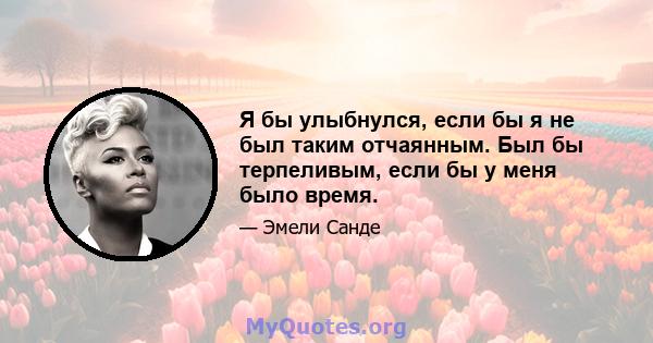 Я бы улыбнулся, если бы я не был таким отчаянным. Был бы терпеливым, если бы у меня было время.