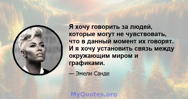 Я хочу говорить за людей, которые могут не чувствовать, что в данный момент их говорят. И я хочу установить связь между окружающим миром и графиками.