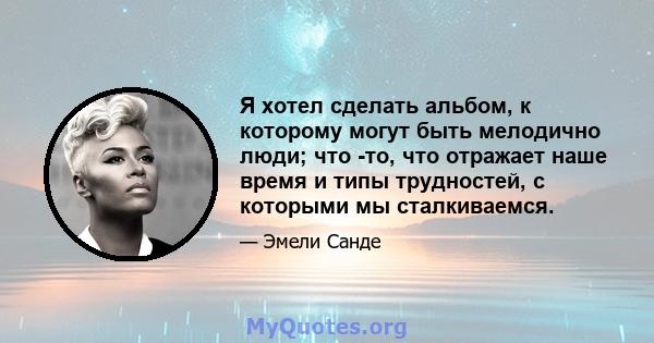 Я хотел сделать альбом, к которому могут быть мелодично люди; что -то, что отражает наше время и типы трудностей, с которыми мы сталкиваемся.