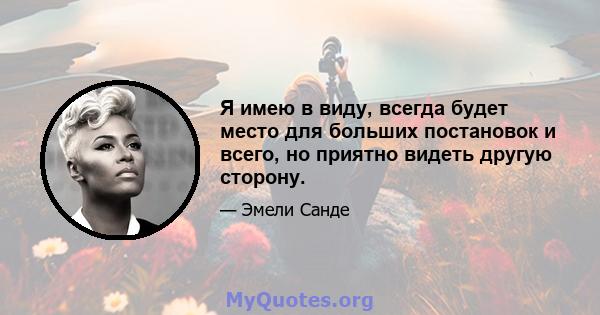 Я имею в виду, всегда будет место для больших постановок и всего, но приятно видеть другую сторону.