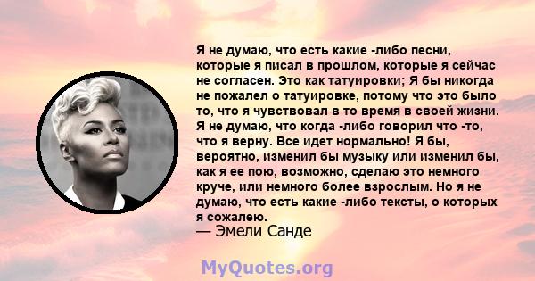 Я не думаю, что есть какие -либо песни, которые я писал в прошлом, которые я сейчас не согласен. Это как татуировки; Я бы никогда не пожалел о татуировке, потому что это было то, что я чувствовал в то время в своей