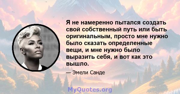 Я не намеренно пытался создать свой собственный путь или быть оригинальным, просто мне нужно было сказать определенные вещи, и мне нужно было выразить себя, и вот как это вышло.